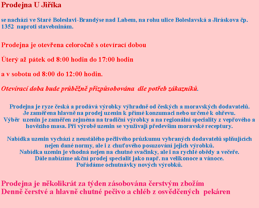 Textov pole: Prodejna U Jikase nachz ve Star Boleslavi-Brandse nad Labem, na rohu ulice Boleslavsk a Jirskova p. 1352  naproti stavebninm. Prodejna je otevena celoron s otevrac dobouter a ptek od 8:00 hodin do 17:00 hodin a v sobotu od 8:00 do 12:00 hodin. Otevrac doba bude prbn pizpsobovna  dle poteb zkaznk.Prodejna je ryze esk a prodv vrobky vhradn od eskch a moravskch dodavatel.Je zamena hlavn na prodej uzenin k pm konzumaci nebo uren k ohevu.Vbr  uzenin je zamen zejmna na tradin vrobky a na regionln speciality z vepovho a hovzho masa. Pi vrob uzenin se vyuvaj pedevm moravsk receptury. Nabdka uzenin vychz z neustlho pelivho przkumu vybranch dodavatel splujcch nejen dan normy, ale i z chuovho posuzovn jejich vrobk.Nabdka uzenin je vhodn nejen na chutn svainky, ale i na rychl obdy a veee.Dle nabzme akn prodej specialit jako nap. na velikonoce a vnoce.Podme ochutnvky novch vrobk.Prodejna je nkolikrt za tden zsobovna erstvm zbomDenn erstv a hlavn chutn peivo a chlb z osvdench  pekren