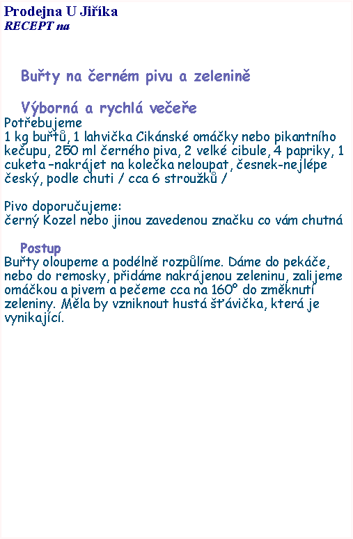 Textov pole: Prodejna U JikaRECEPT na Buty na ernm pivu a zeleninVborn a rychl veeePotebujeme1 kg but, 1 lahvika Ciknsk omky nebo pikantnho keupu, 250 ml ernho piva, 2 velk cibule, 4 papriky, 1 cuketa nakrjet na koleka neloupat, esnek-nejlpe esk, podle chuti / cca 6 strouk / Pivo doporuujeme:ern Kozel nebo jinou zavedenou znaku co vm chutnPostupButy oloupeme a podln rozplme. Dme do peke, nebo do remosky, pidme nakrjenou zeleninu, zalijeme omkou a pivem a peeme cca na 160 do zmknut zeleniny. Mla by vzniknout hust vika, kter je vynikajc. 
